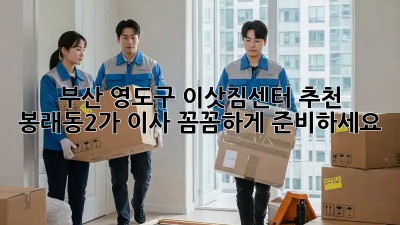 부산 영도구 이삿짐센터 추천: 봉래동2가 이사, 꼼꼼하게 준비하세요!